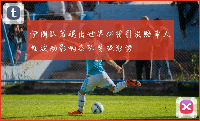 伊朗队若退出世界杯将引发赔率大幅波动影响各队晋级形势