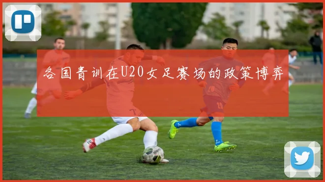 各国青训在U20女足赛场的政策博弈