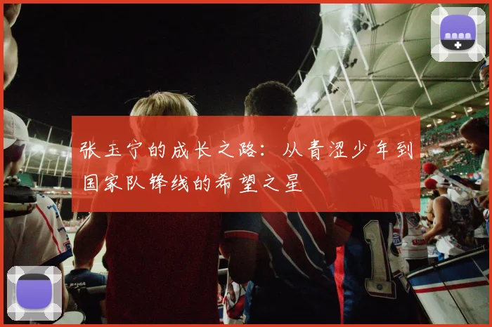 张玉宁的成长之路：从青涩少年到国家队锋线的希望之星
