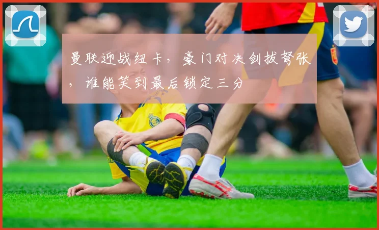 曼联迎战纽卡，豪门对决剑拔弩张，谁能笑到最后锁定三分