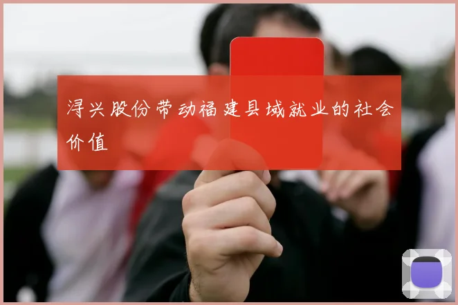 浔兴股份带动福建县域就业的社会价值