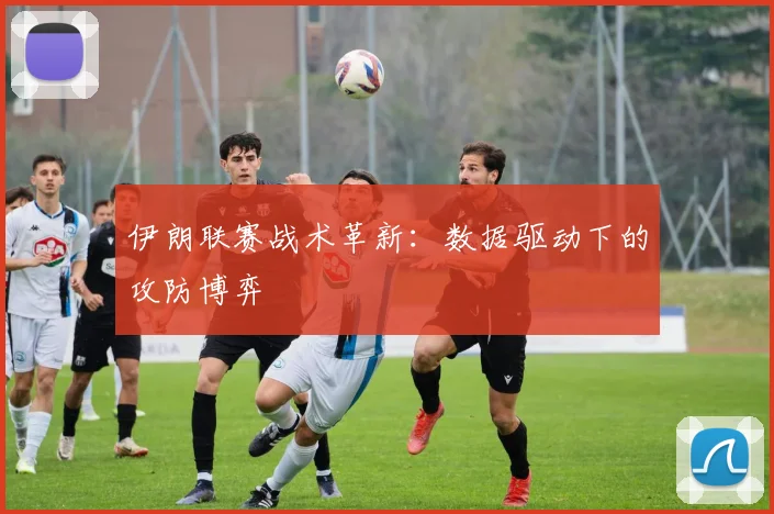伊朗联赛战术革新：数据驱动下的攻防博弈