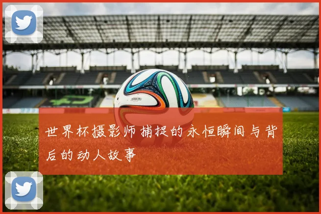 世界杯摄影师捕捉的永恒瞬间与背后的动人故事