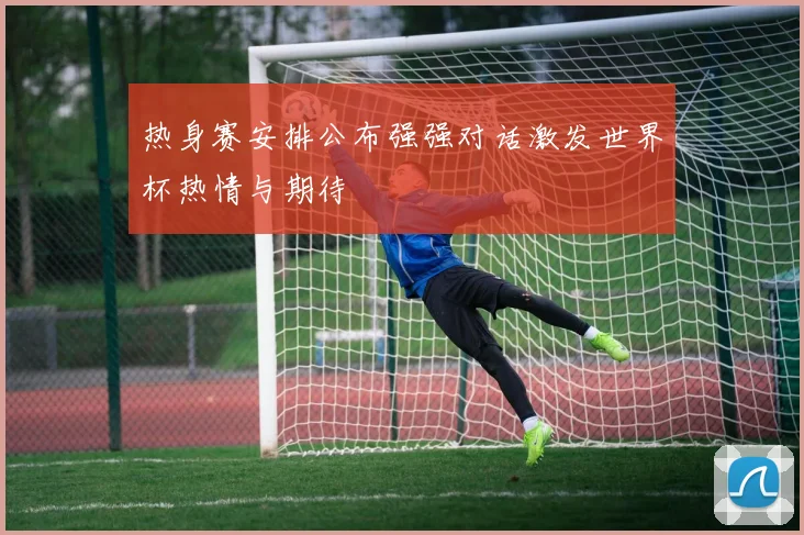 热身赛安排公布强强对话激发世界杯热情与期待
