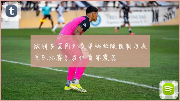 欧洲多国因外交争端酝酿抵制与美国队比赛引发体育界震荡